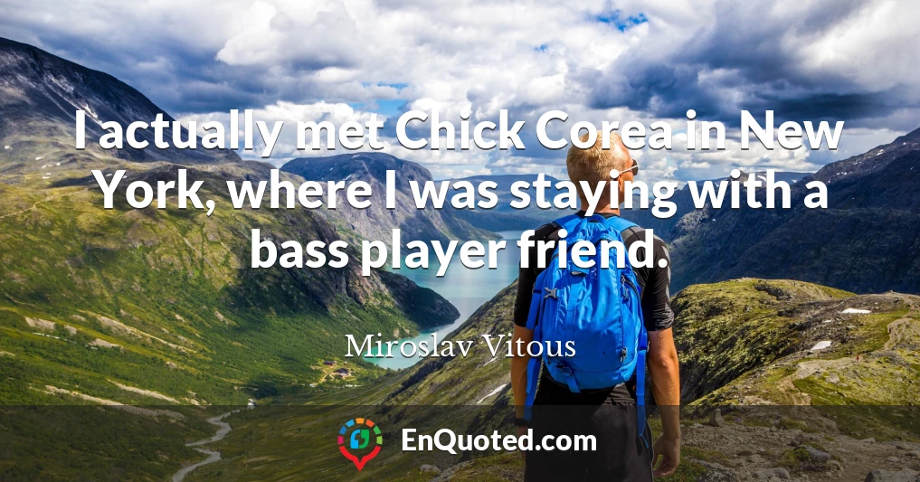 I actually met Chick Corea in New York, where I was staying with a bass player friend.