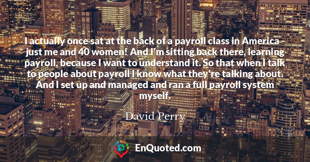 I actually once sat at the back of a payroll class in America - just me and 40 women! And I'm sitting back there, learning payroll, because I want to understand it. So that when I talk to people about payroll I know what they're talking about. And I set up and managed and ran a full payroll system myself.