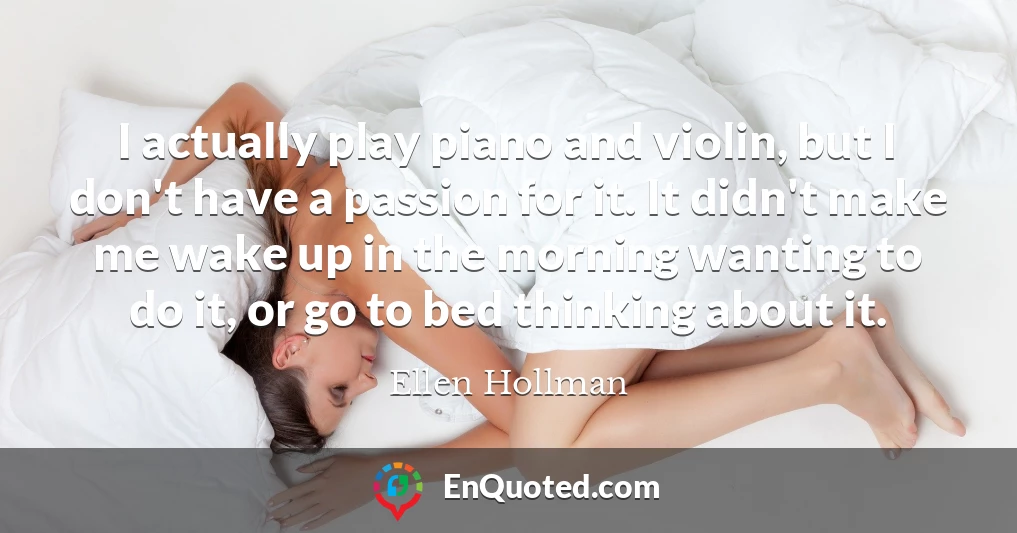 I actually play piano and violin, but I don't have a passion for it. It didn't make me wake up in the morning wanting to do it, or go to bed thinking about it.