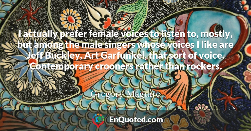 I actually prefer female voices to listen to, mostly, but among the male singers whose voices I like are Jeff Buckley, Art Garfunkel, that sort of voice. Contemporary crooners rather than rockers.