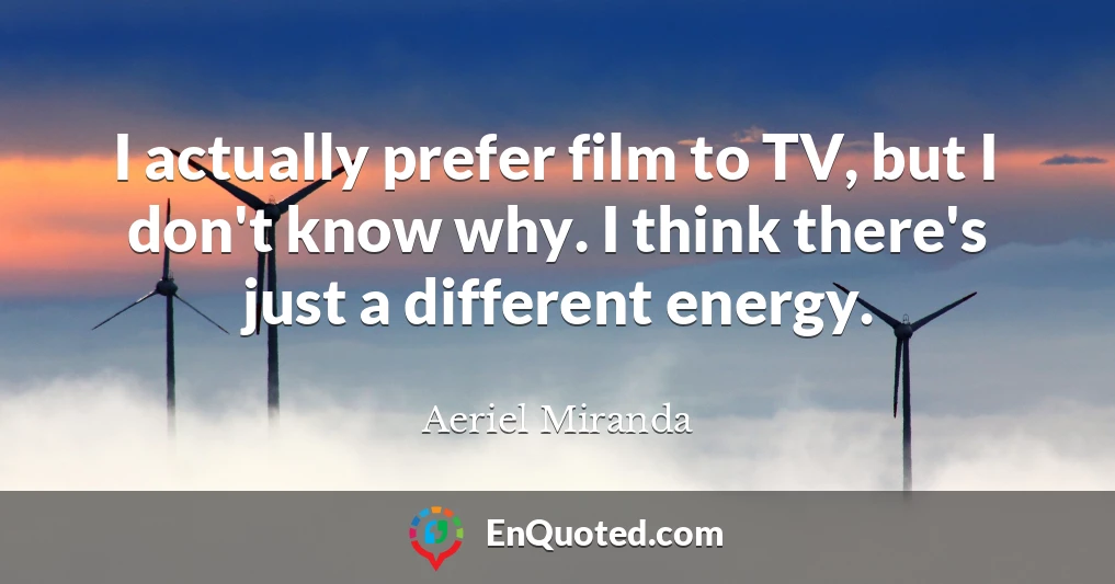 I actually prefer film to TV, but I don't know why. I think there's just a different energy.
