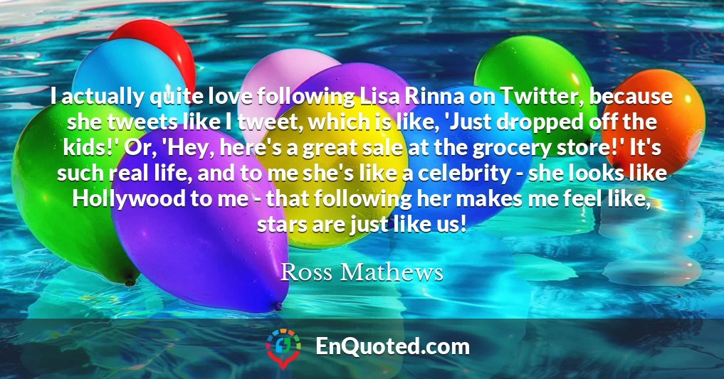 I actually quite love following Lisa Rinna on Twitter, because she tweets like I tweet, which is like, 'Just dropped off the kids!' Or, 'Hey, here's a great sale at the grocery store!' It's such real life, and to me she's like a celebrity - she looks like Hollywood to me - that following her makes me feel like, stars are just like us!
