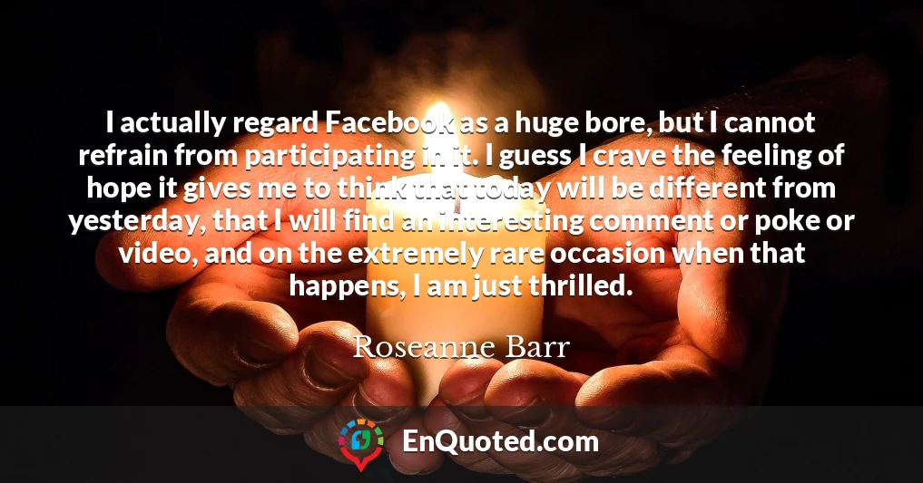 I actually regard Facebook as a huge bore, but I cannot refrain from participating in it. I guess I crave the feeling of hope it gives me to think that today will be different from yesterday, that I will find an interesting comment or poke or video, and on the extremely rare occasion when that happens, I am just thrilled.