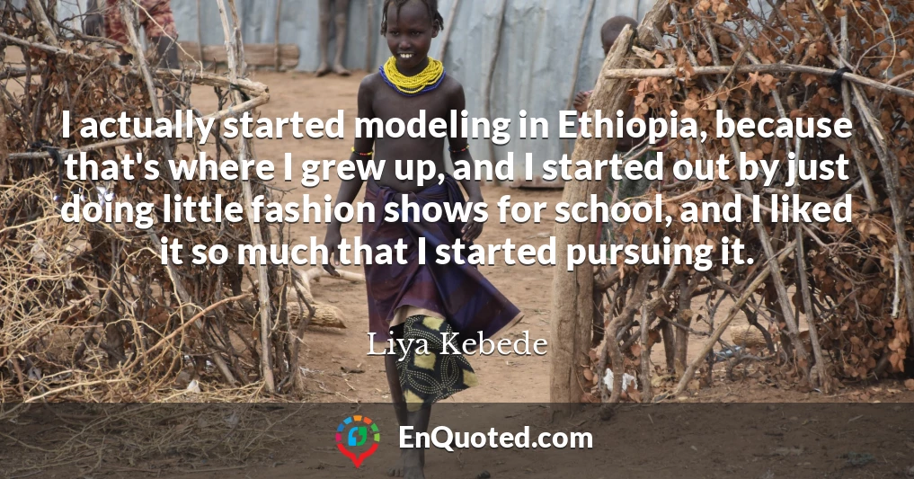 I actually started modeling in Ethiopia, because that's where I grew up, and I started out by just doing little fashion shows for school, and I liked it so much that I started pursuing it.