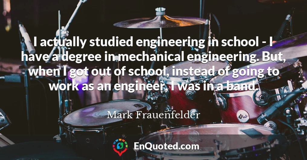 I actually studied engineering in school - I have a degree in mechanical engineering. But, when I got out of school, instead of going to work as an engineer, I was in a band.