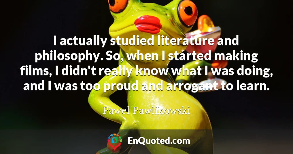 I actually studied literature and philosophy. So, when I started making films, I didn't really know what I was doing, and I was too proud and arrogant to learn.