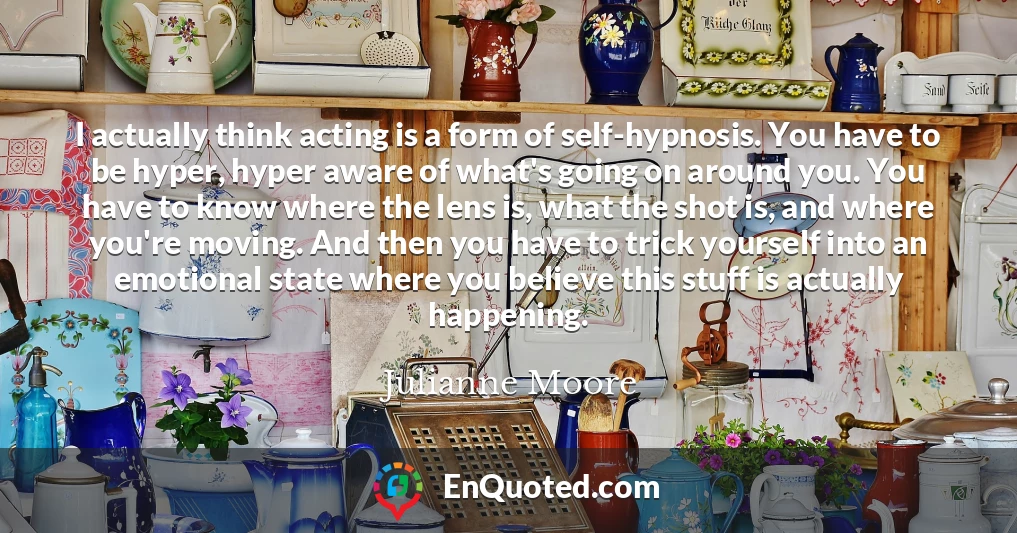 I actually think acting is a form of self-hypnosis. You have to be hyper, hyper aware of what's going on around you. You have to know where the lens is, what the shot is, and where you're moving. And then you have to trick yourself into an emotional state where you believe this stuff is actually happening.