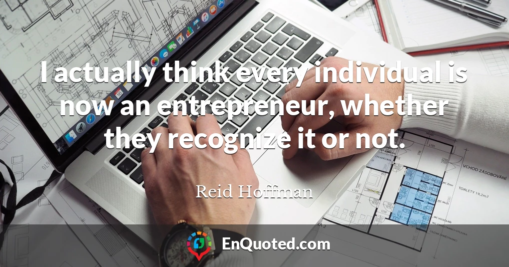 I actually think every individual is now an entrepreneur, whether they recognize it or not.
