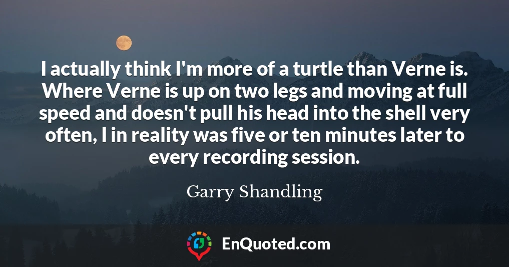 I actually think I'm more of a turtle than Verne is. Where Verne is up on two legs and moving at full speed and doesn't pull his head into the shell very often, I in reality was five or ten minutes later to every recording session.