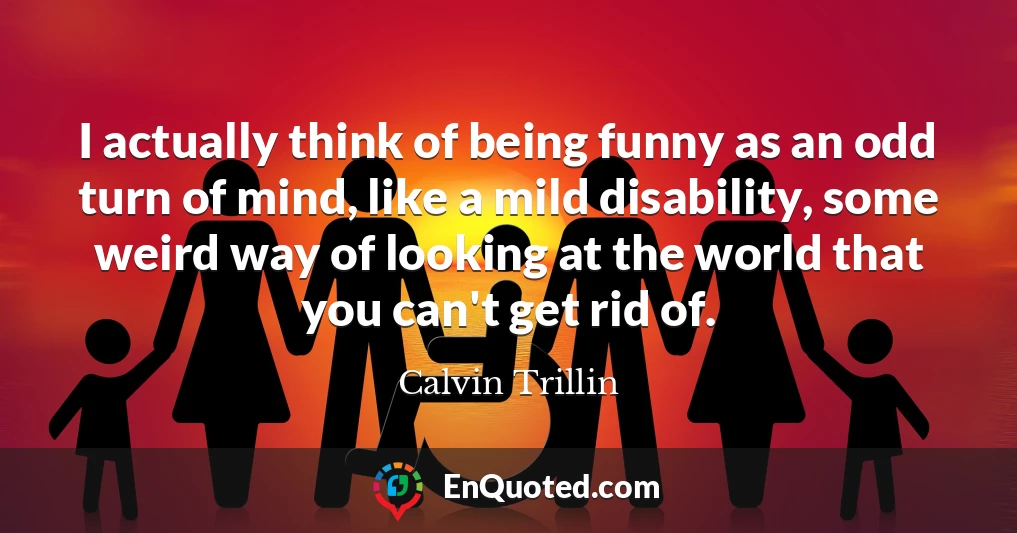 I actually think of being funny as an odd turn of mind, like a mild disability, some weird way of looking at the world that you can't get rid of.
