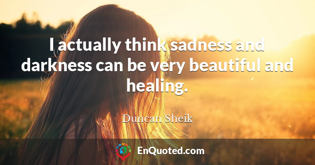 I actually think sadness and darkness can be very beautiful and healing.