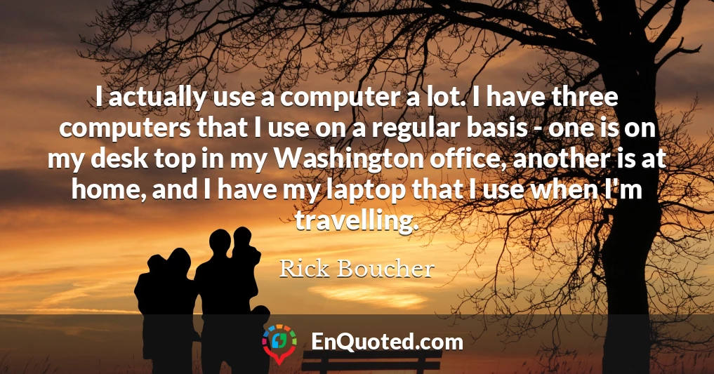 I actually use a computer a lot. I have three computers that I use on a regular basis - one is on my desk top in my Washington office, another is at home, and I have my laptop that I use when I'm travelling.