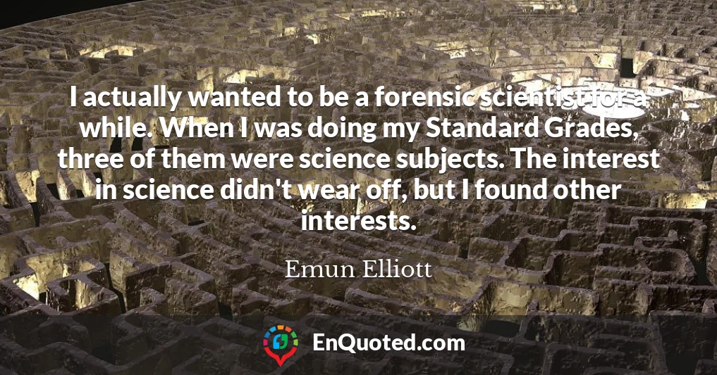 I actually wanted to be a forensic scientist for a while. When I was doing my Standard Grades, three of them were science subjects. The interest in science didn't wear off, but I found other interests.