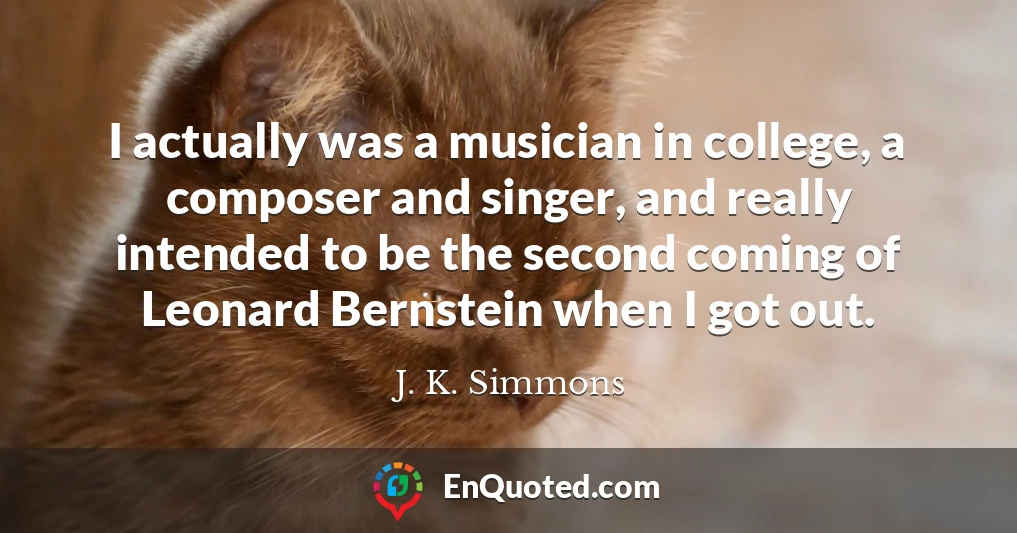I actually was a musician in college, a composer and singer, and really intended to be the second coming of Leonard Bernstein when I got out.