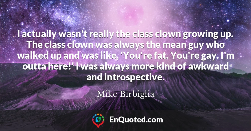 I actually wasn't really the class clown growing up. The class clown was always the mean guy who walked up and was like, 'You're fat. You're gay. I'm outta here!' I was always more kind of awkward and introspective.