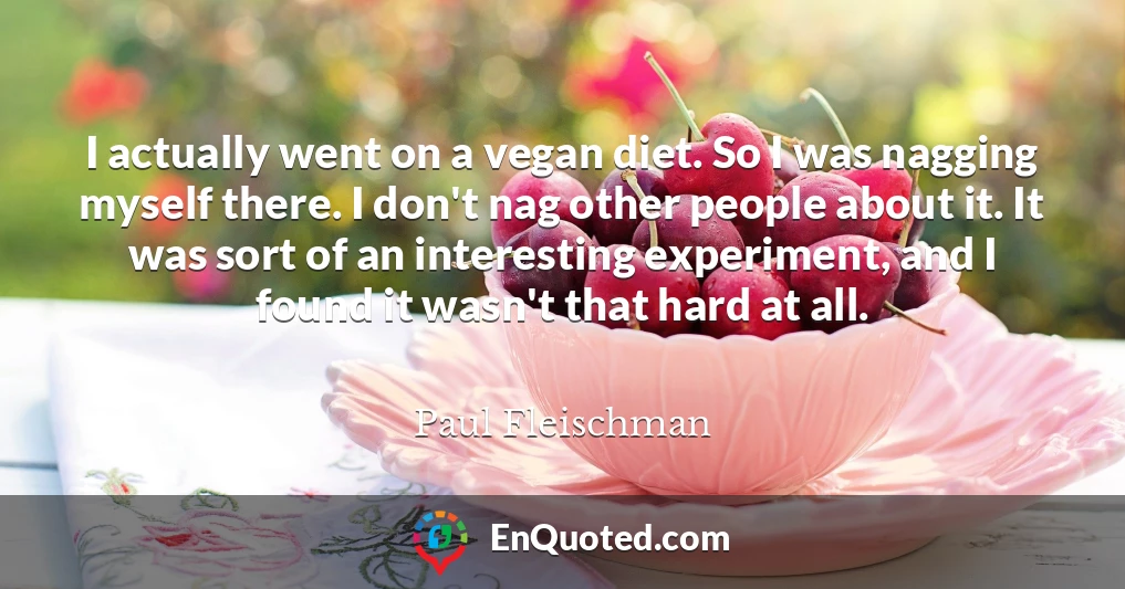 I actually went on a vegan diet. So I was nagging myself there. I don't nag other people about it. It was sort of an interesting experiment, and I found it wasn't that hard at all.