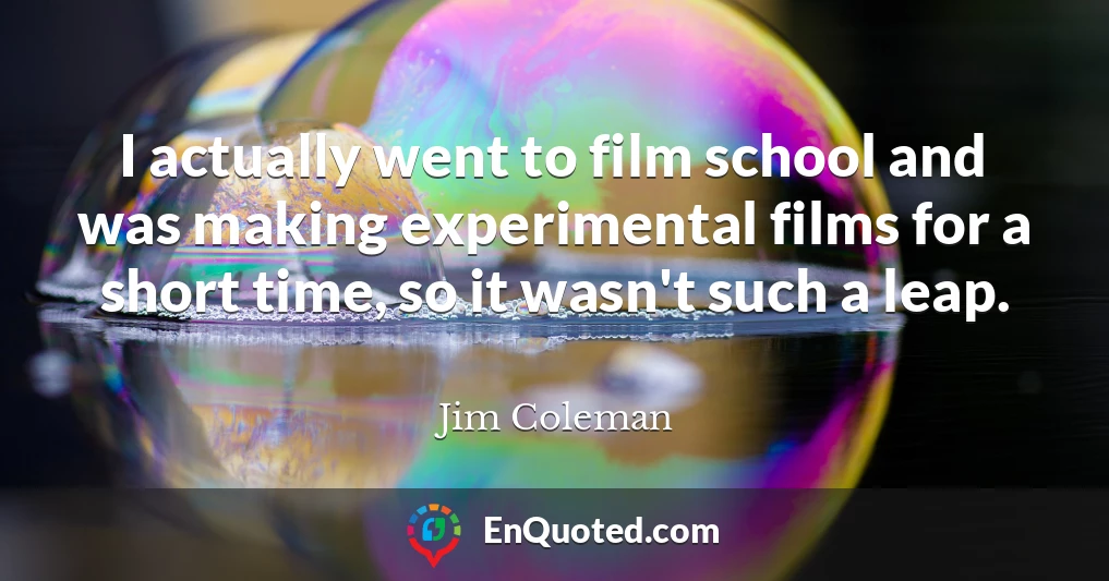 I actually went to film school and was making experimental films for a short time, so it wasn't such a leap.