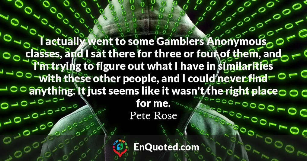 I actually went to some Gamblers Anonymous classes, and I sat there for three or four of them, and I'm trying to figure out what I have in similarities with these other people, and I could never find anything. It just seems like it wasn't the right place for me.
