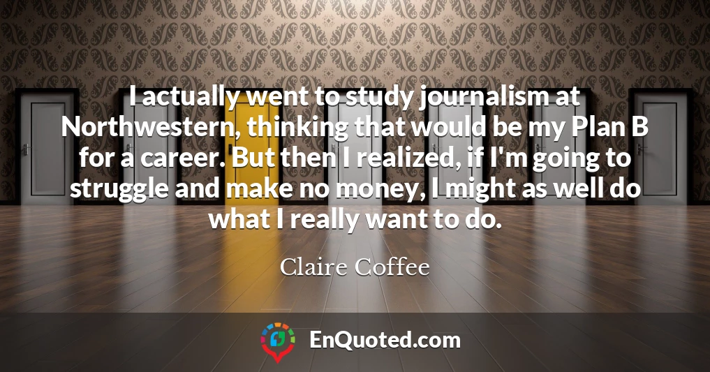 I actually went to study journalism at Northwestern, thinking that would be my Plan B for a career. But then I realized, if I'm going to struggle and make no money, I might as well do what I really want to do.