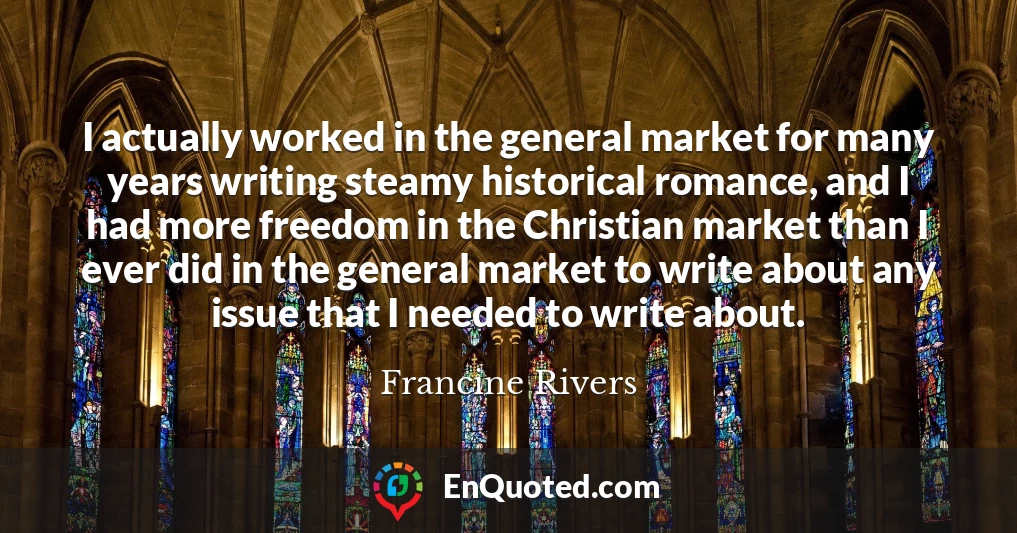 I actually worked in the general market for many years writing steamy historical romance, and I had more freedom in the Christian market than I ever did in the general market to write about any issue that I needed to write about.