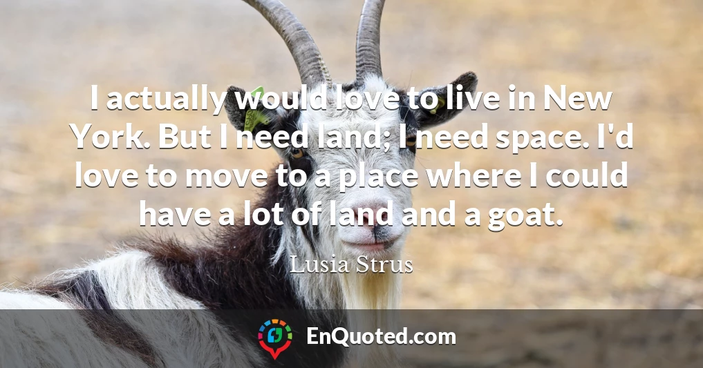 I actually would love to live in New York. But I need land; I need space. I'd love to move to a place where I could have a lot of land and a goat.
