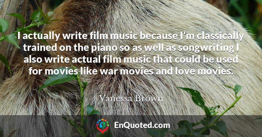 I actually write film music because I'm classically trained on the piano so as well as songwriting I also write actual film music that could be used for movies like war movies and love movies.