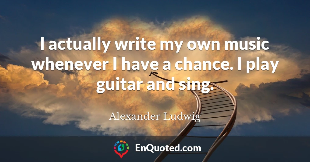 I actually write my own music whenever I have a chance. I play guitar and sing.