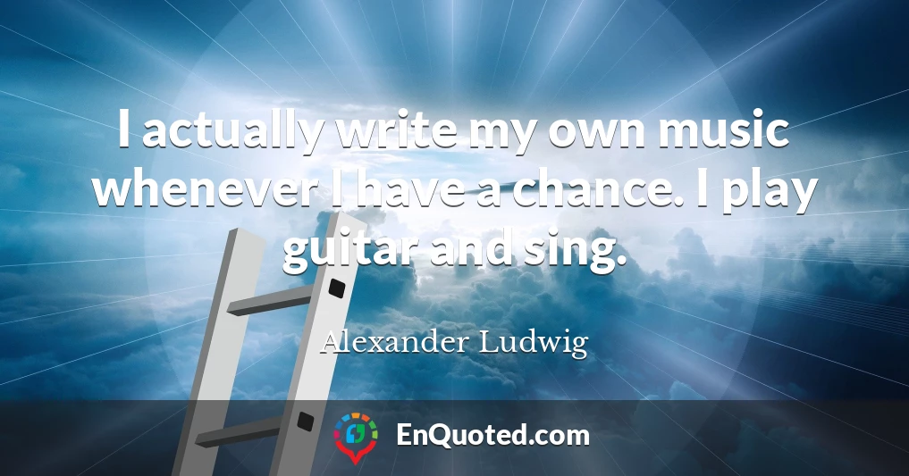 I actually write my own music whenever I have a chance. I play guitar and sing.