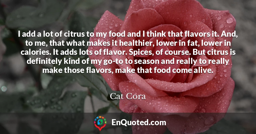 I add a lot of citrus to my food and I think that flavors it. And, to me, that what makes it healthier, lower in fat, lower in calories. It adds lots of flavor. Spices, of course. But citrus is definitely kind of my go-to to season and really to really make those flavors, make that food come alive.