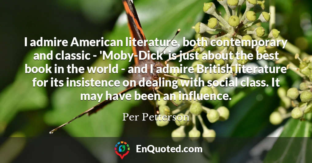 I admire American literature, both contemporary and classic - 'Moby-Dick' is just about the best book in the world - and I admire British literature for its insistence on dealing with social class. It may have been an influence.