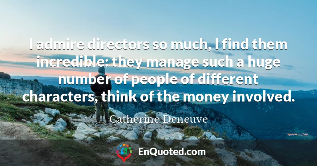 I admire directors so much, I find them incredible: they manage such a huge number of people of different characters, think of the money involved.