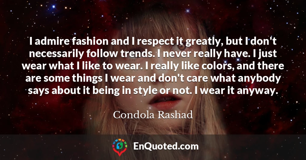 I admire fashion and I respect it greatly, but I don't necessarily follow trends. I never really have. I just wear what I like to wear. I really like colors, and there are some things I wear and don't care what anybody says about it being in style or not. I wear it anyway.
