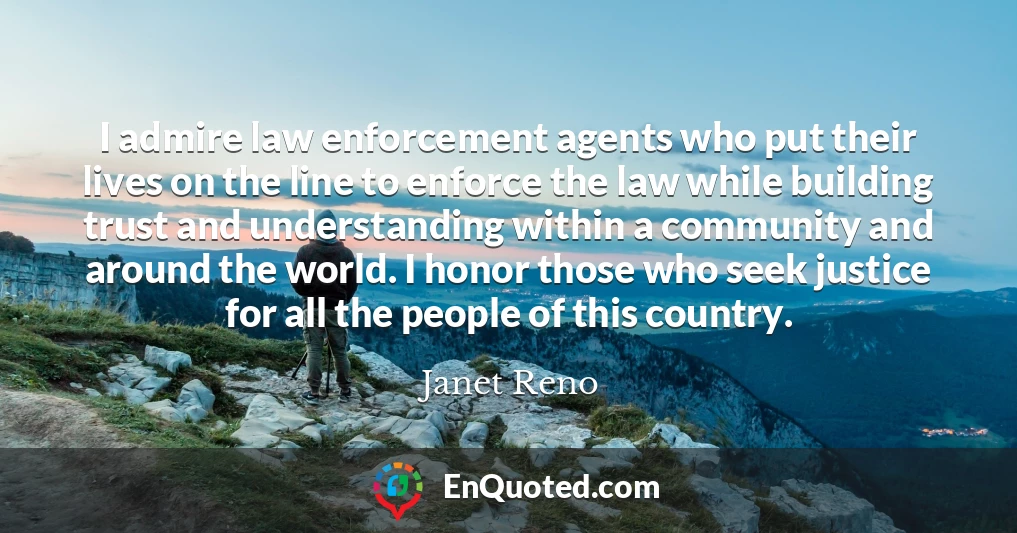 I admire law enforcement agents who put their lives on the line to enforce the law while building trust and understanding within a community and around the world. I honor those who seek justice for all the people of this country.