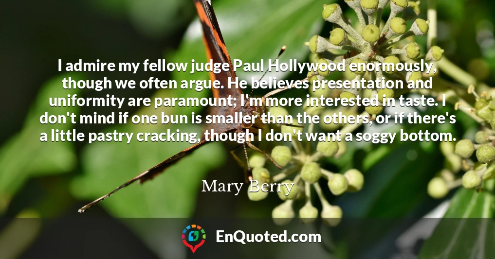 I admire my fellow judge Paul Hollywood enormously, though we often argue. He believes presentation and uniformity are paramount; I'm more interested in taste. I don't mind if one bun is smaller than the others, or if there's a little pastry cracking, though I don't want a soggy bottom.