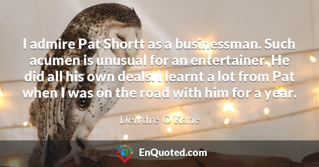 I admire Pat Shortt as a businessman. Such acumen is unusual for an entertainer. He did all his own deals. I learnt a lot from Pat when I was on the road with him for a year.
