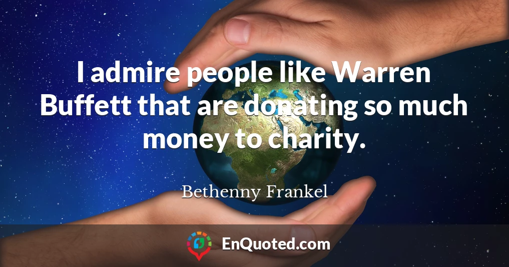 I admire people like Warren Buffett that are donating so much money to charity.