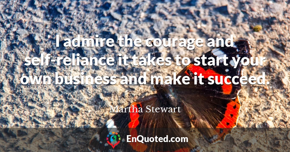 I admire the courage and self-reliance it takes to start your own business and make it succeed.