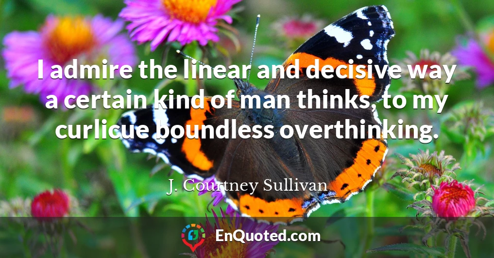 I admire the linear and decisive way a certain kind of man thinks, to my curlicue boundless overthinking.
