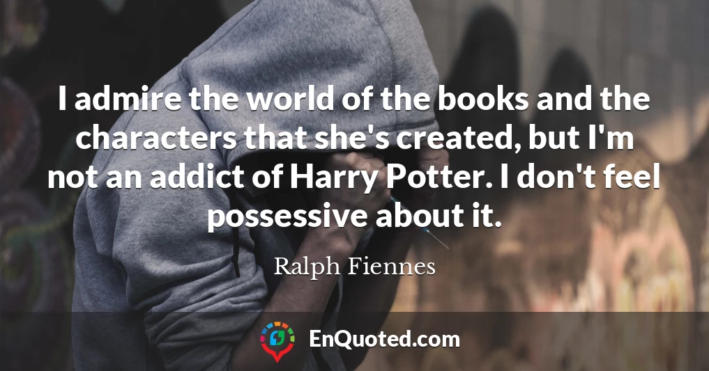 I admire the world of the books and the characters that she's created, but I'm not an addict of Harry Potter. I don't feel possessive about it.