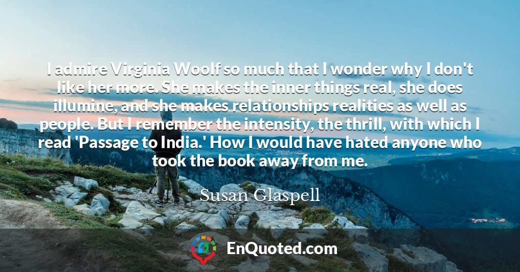 I admire Virginia Woolf so much that I wonder why I don't like her more. She makes the inner things real, she does illumine, and she makes relationships realities as well as people. But I remember the intensity, the thrill, with which I read 'Passage to India.' How I would have hated anyone who took the book away from me.