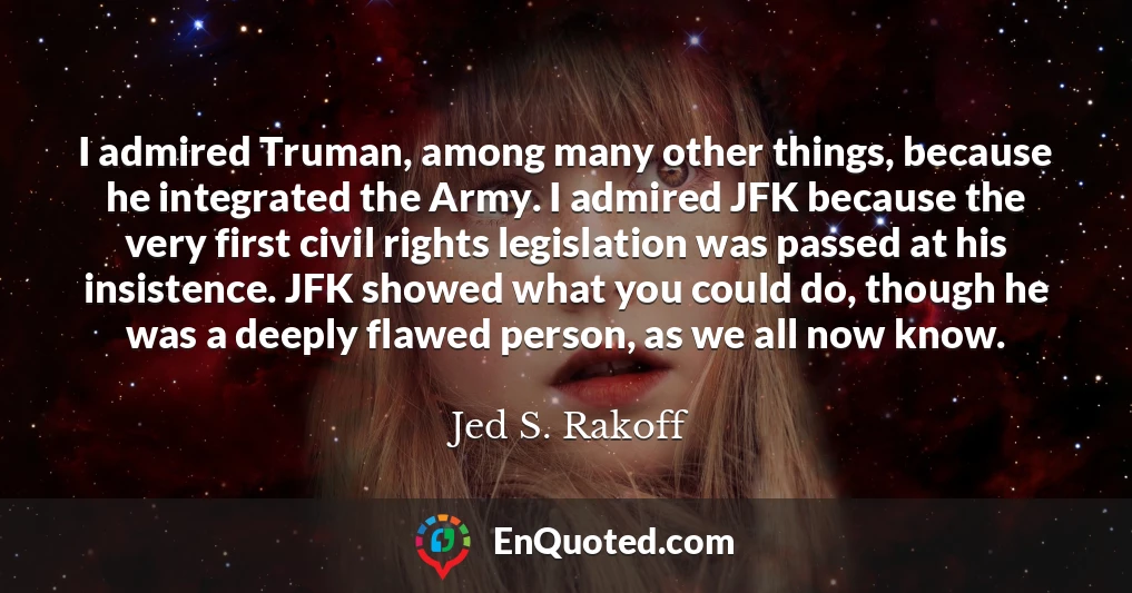 I admired Truman, among many other things, because he integrated the Army. I admired JFK because the very first civil rights legislation was passed at his insistence. JFK showed what you could do, though he was a deeply flawed person, as we all now know.