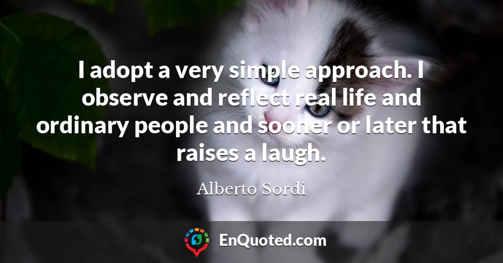 I adopt a very simple approach. I observe and reflect real life and ordinary people and sooner or later that raises a laugh.