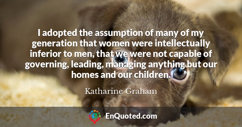 I adopted the assumption of many of my generation that women were intellectually inferior to men, that we were not capable of governing, leading, managing anything but our homes and our children.