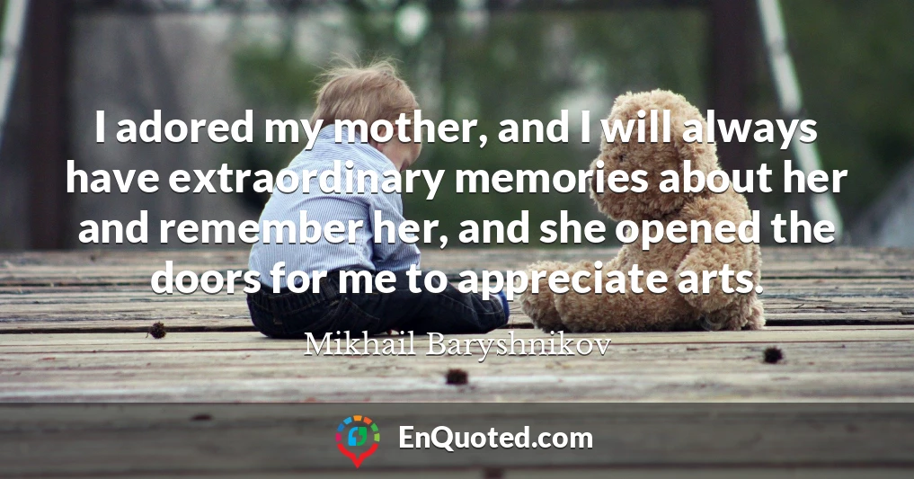 I adored my mother, and I will always have extraordinary memories about her and remember her, and she opened the doors for me to appreciate arts.