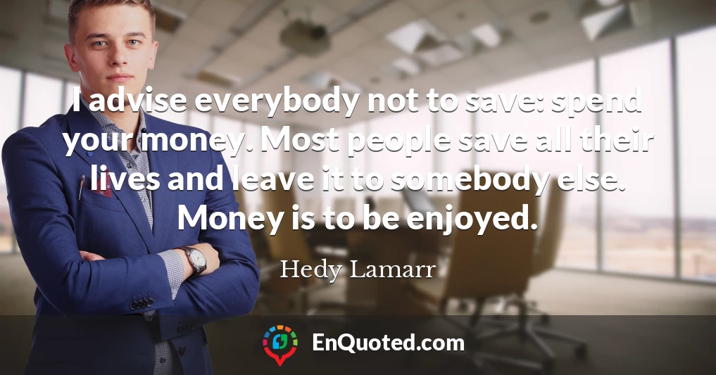 I advise everybody not to save: spend your money. Most people save all their lives and leave it to somebody else. Money is to be enjoyed.