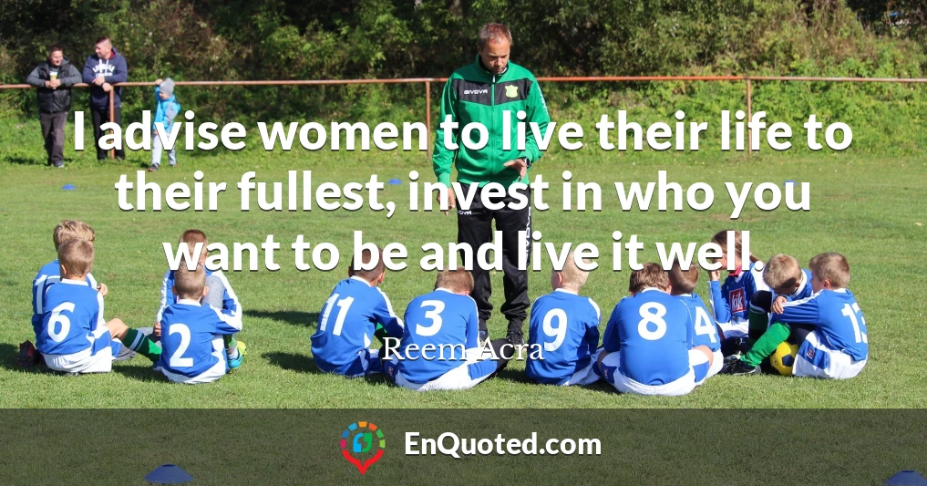 I advise women to live their life to their fullest, invest in who you want to be and live it well.