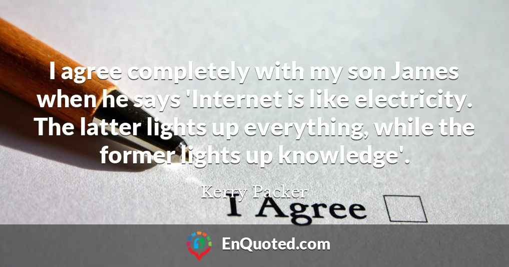 I agree completely with my son James when he says 'Internet is like electricity. The latter lights up everything, while the former lights up knowledge'.