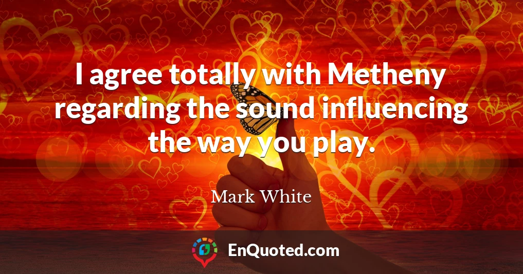 I agree totally with Metheny regarding the sound influencing the way you play.