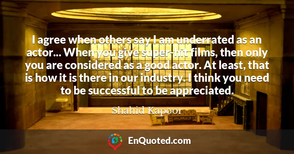 I agree when others say I am underrated as an actor... When you give super-hit films, then only you are considered as a good actor. At least, that is how it is there in our industry. I think you need to be successful to be appreciated.