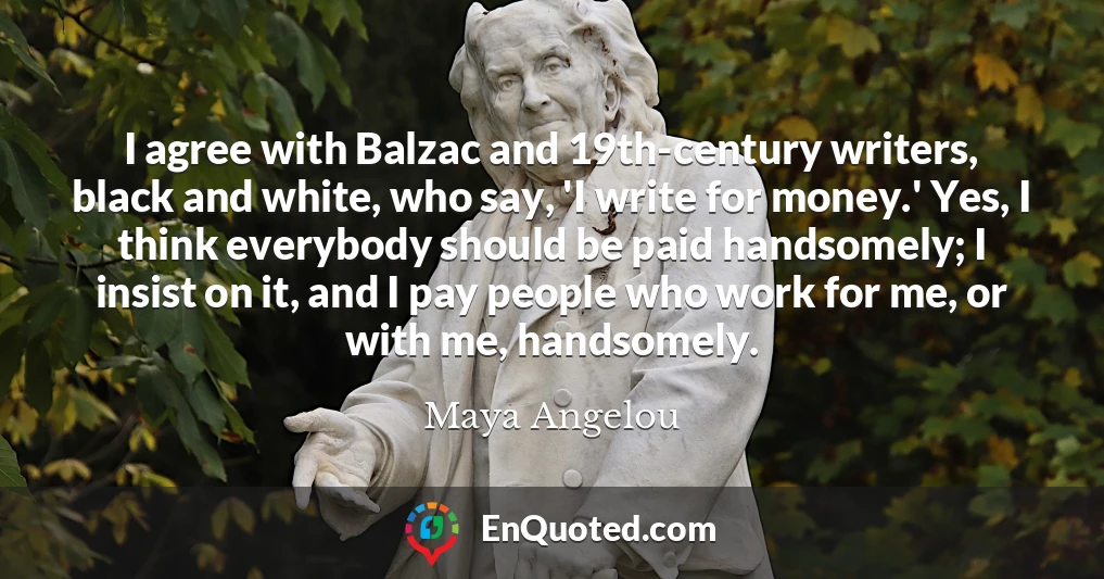 I agree with Balzac and 19th-century writers, black and white, who say, 'I write for money.' Yes, I think everybody should be paid handsomely; I insist on it, and I pay people who work for me, or with me, handsomely.